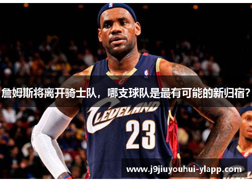 詹姆斯将离开骑士队，哪支球队是最有可能的新归宿？